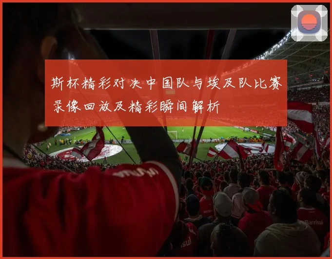 斯杯精彩对决中国队与埃及队比赛录像回放及精彩瞬间解析