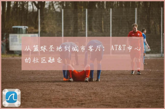 从篮球圣地到城市客厅：AT&T中心的社区融合