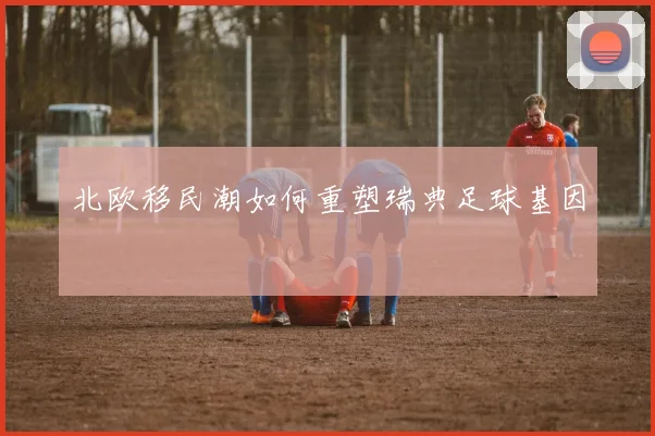 北欧移民潮如何重塑瑞典足球基因