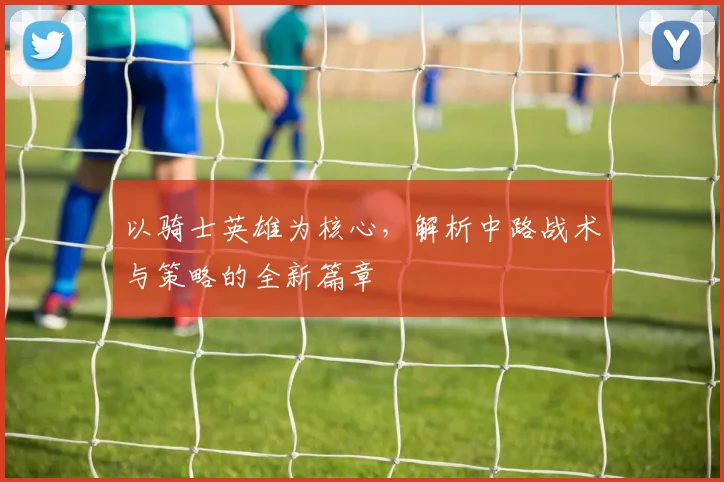 以骑士英雄为核心，解析中路战术与策略的全新篇章