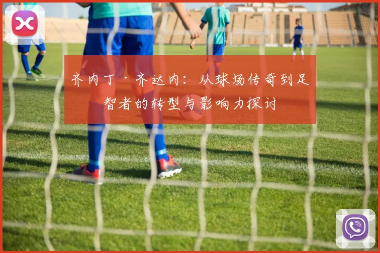 齐内丁·齐达内：从球场传奇到足坛智者的转型与影响力探讨