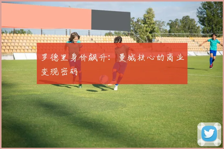 罗德里身价飙升：曼城核心的商业变现密码