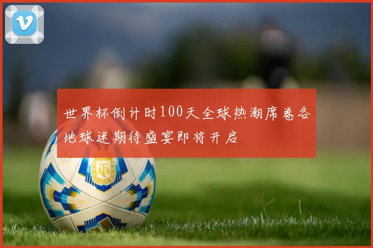 世界杯倒计时100天全球热潮席卷各地球迷期待盛宴即将开启