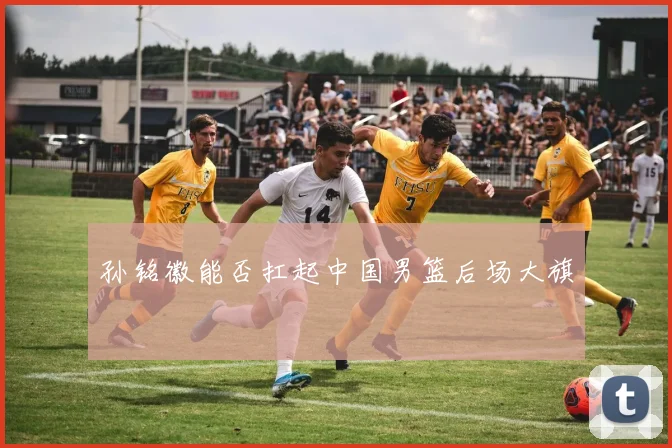 孙铭徽能否扛起中国男篮后场大旗