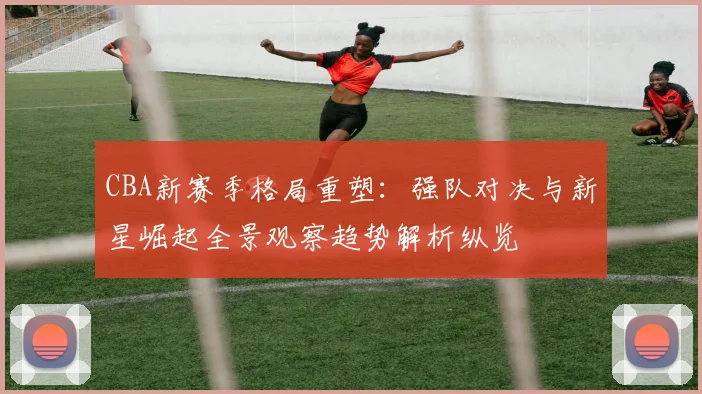 CBA新赛季格局重塑：强队对决与新星崛起全景观察趋势解析纵览