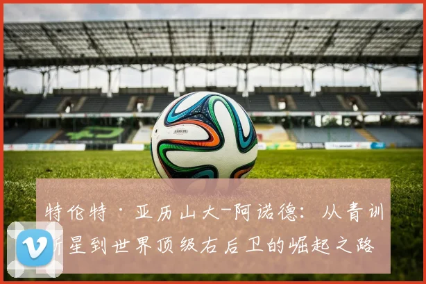 特伦特·亚历山大-阿诺德：从青训新星到世界顶级右后卫的崛起之路