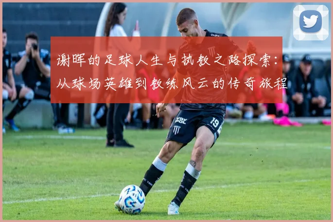 谢晖的足球人生与执教之路探索：从球场英雄到教练风云的传奇旅程