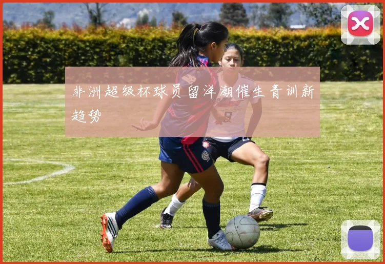 非洲超级杯球员留洋潮催生青训新趋势