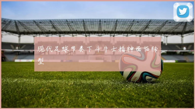 现代足球节奏下斗牛士精神面临转型